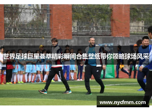世界足球巨星荟萃精彩瞬间合集壁纸带你领略球场风采