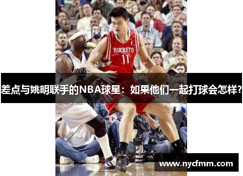 差点与姚明联手的NBA球星：如果他们一起打球会怎样？