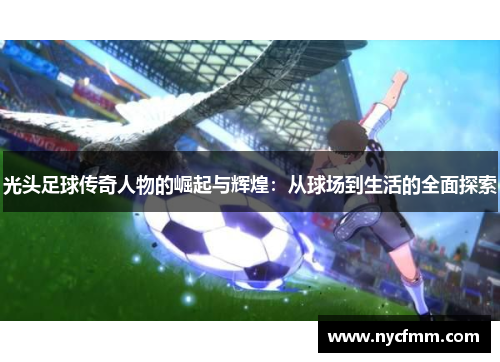 光头足球传奇人物的崛起与辉煌：从球场到生活的全面探索