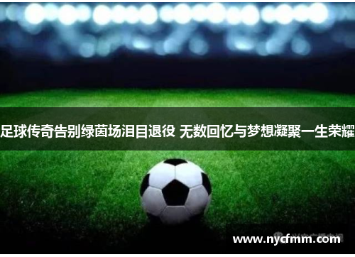 足球传奇告别绿茵场泪目退役 无数回忆与梦想凝聚一生荣耀