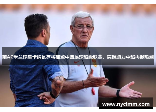 前AC米兰球星卡纳瓦罗将加盟中国足球超级联赛,震撼助力中超再掀热潮
