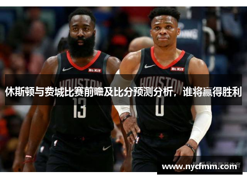休斯顿与费城比赛前瞻及比分预测分析，谁将赢得胜利