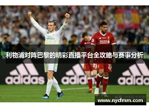 利物浦对阵巴黎的精彩直播平台全攻略与赛事分析