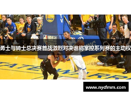 勇士与骑士总决赛首战激烈对决谁将掌控系列赛的主动权